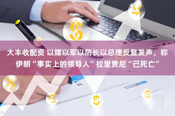 大丰收配资 以媒以军以防长以总理反复发声，称伊朗“事实上的领导人”拉里贾尼“已死亡”