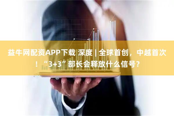 益牛网配资APP下载 深度 | 全球首创，中越首次！“3+3”部长会释放什么信号？