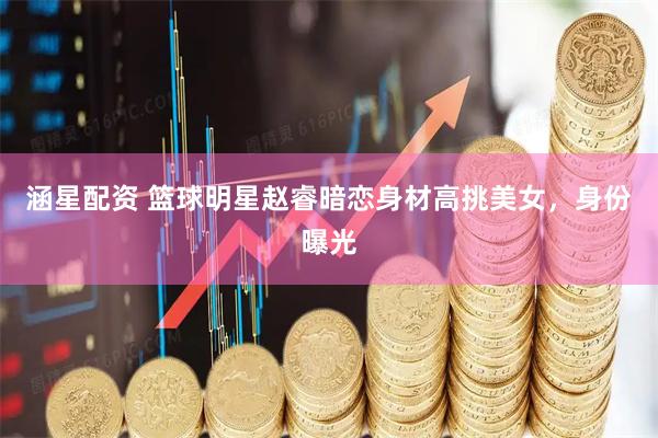 涵星配资 篮球明星赵睿暗恋身材高挑美女，身份曝光