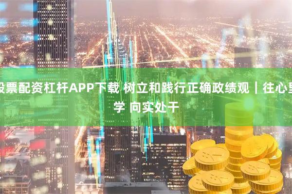 股票配资杠杆APP下载 树立和践行正确政绩观｜往心里学 向实处干
