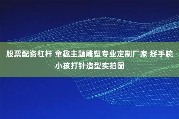 股票配资杠杆 童趣主题雕塑专业定制厂家 掰手腕小孩打针造型实拍图