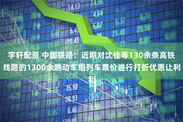 宇轩配资 中国铁路：近期对沈佳等130余条高铁线路的1300余趟动车组列车票价进行打折优惠让利