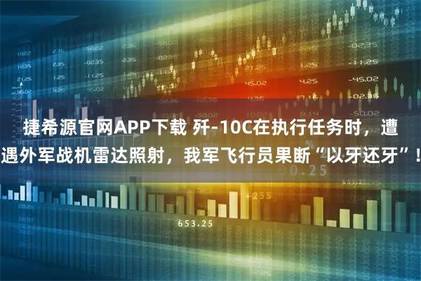 捷希源官网APP下载 歼-10C在执行任务时，遭遇外军战机雷达照射，我军飞行员果断“以牙还牙”！