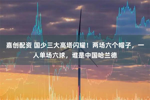 嘉创配资 国少三大高塔闪耀！两场六个帽子，一人单场六球，谁是中国哈兰德