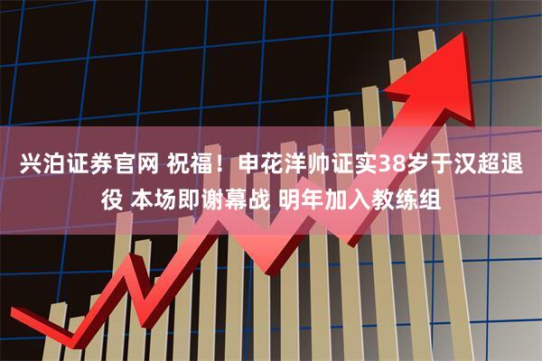 兴泊证券官网 祝福！申花洋帅证实38岁于汉超退役 本场即谢幕战 明年加入教练组