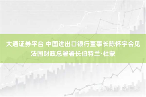 大通证券平台 中国进出口银行董事长陈怀宇会见法国财政总署署长伯特兰·杜蒙