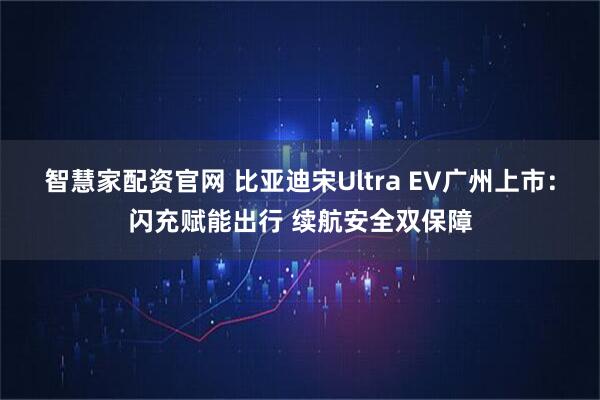 智慧家配资官网 比亚迪宋Ultra EV广州上市：闪充赋能出行 续航安全双保障