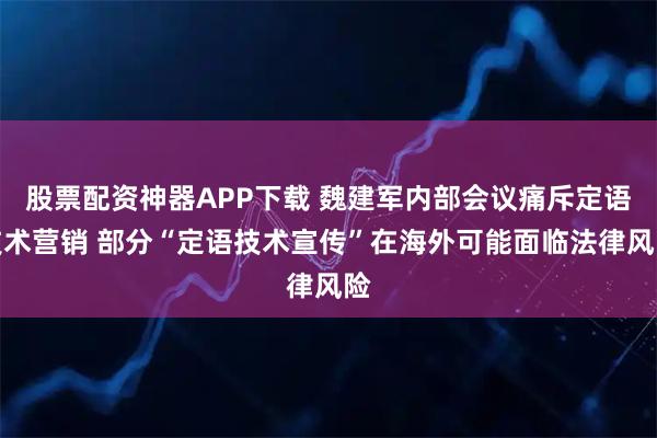 股票配资神器APP下载 魏建军内部会议痛斥定语技术营销 部分“定语技术宣传”在海外可能面临法律风险