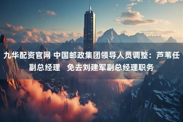 九华配资官网 中国邮政集团领导人员调整：芦苇任副总经理   免去刘建军副总经理职务