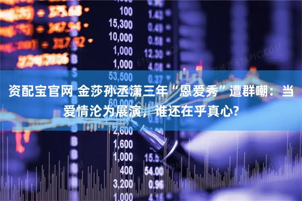 资配宝官网 金莎孙丞潇三年“恩爱秀”遭群嘲：当爱情沦为展演，谁还在乎真心?