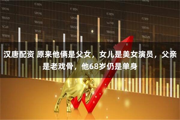 汉唐配资 原来他俩是父女，女儿是美女演员，父亲是老戏骨，他68岁仍是单身