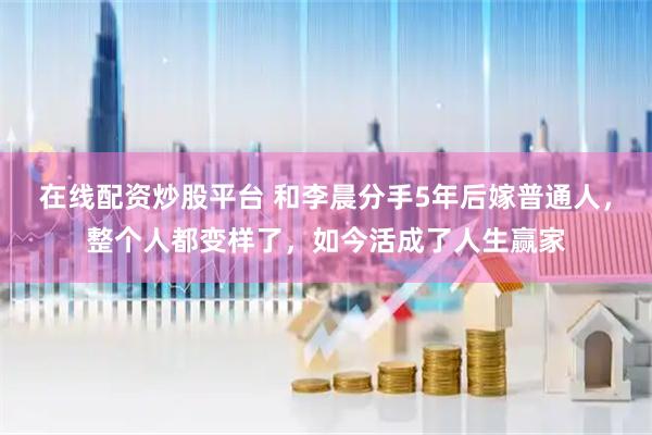 在线配资炒股平台 和李晨分手5年后嫁普通人，整个人都变样了，如今活成了人生赢家