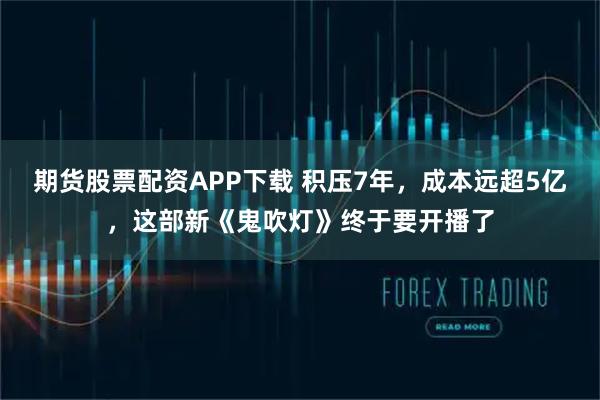 期货股票配资APP下载 积压7年，成本远超5亿，这部新《鬼吹灯》终于要开播了