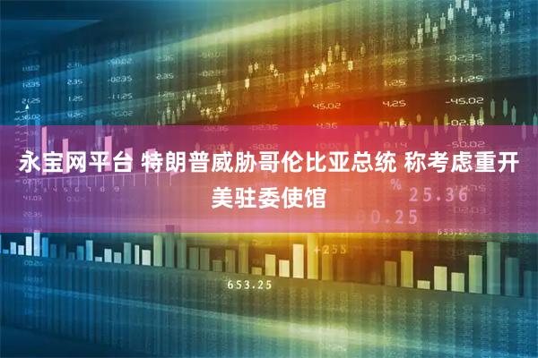 永宝网平台 特朗普威胁哥伦比亚总统 称考虑重开美驻委使馆