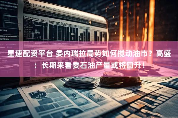 星速配资平台 委内瑞拉局势如何搅动油市？高盛：长期来看委石油产量或将回升！