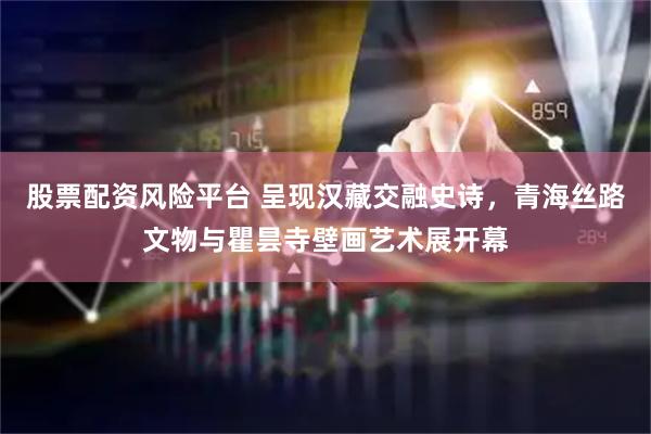 股票配资风险平台 呈现汉藏交融史诗，青海丝路文物与瞿昙寺壁画艺术展开幕