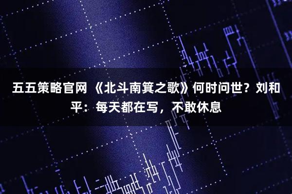 五五策略官网 《北斗南箕之歌》何时问世？刘和平：每天都在写，不敢休息