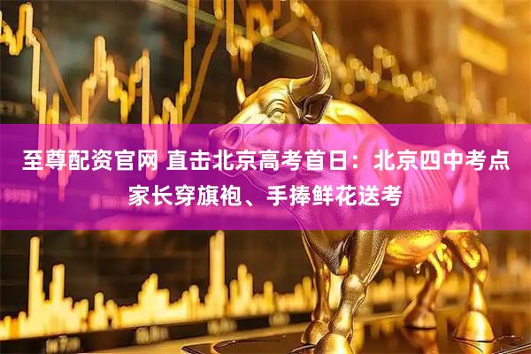 至尊配资官网 直击北京高考首日：北京四中考点家长穿旗袍、手捧鲜花送考