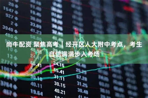 尚牛配资 聚焦高考｜经开区人大附中考点，考生自信满满步入考场