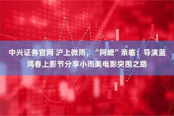 中兴证券官网 沪上微雨，“阿嬷”亲临：导演蓝鸿春上影节分享小而美电影突围之路