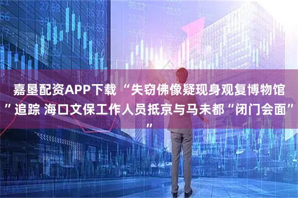 嘉垦配资APP下载 “失窃佛像疑现身观复博物馆”追踪 海口文保工作人员抵京与马未都“闭门会面”