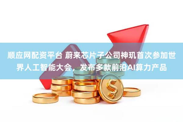 顺应网配资平台 蔚来芯片子公司神玑首次参加世界人工智能大会，发布多款前沿AI算力产品