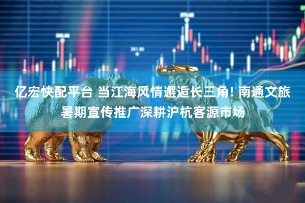 亿宏快配平台 当江海风情邂逅长三角! 南通文旅暑期宣传推广深耕沪杭客源市场