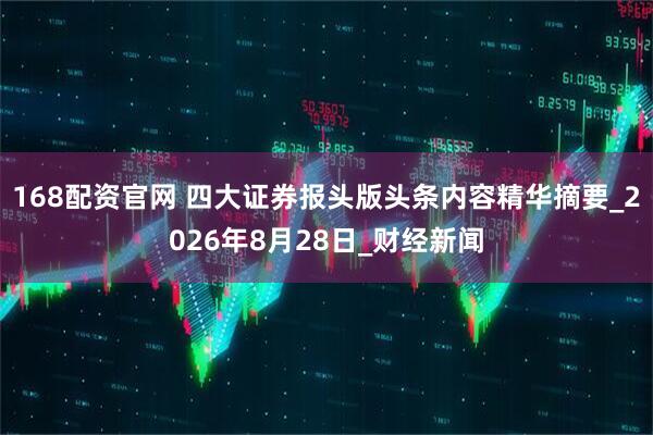168配资官网 四大证券报头版头条内容精华摘要_2026年8月28日_财经新闻