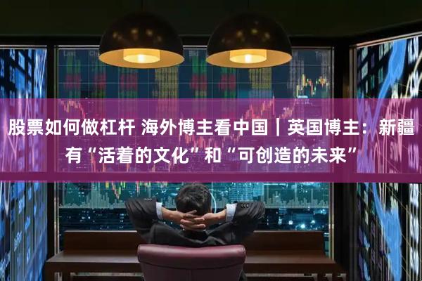 股票如何做杠杆 海外博主看中国｜英国博主：新疆有“活着的文化”和“可创造的未来”
