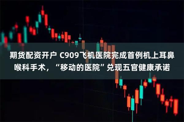 期货配资开户 C909飞机医院完成首例机上耳鼻喉科手术，“移动的医院”兑现五官健康承诺