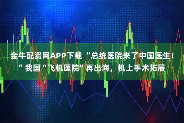金牛配资网APP下载 “总统医院来了中国医生！”我国“飞机医院”再出海，机上手术拓展